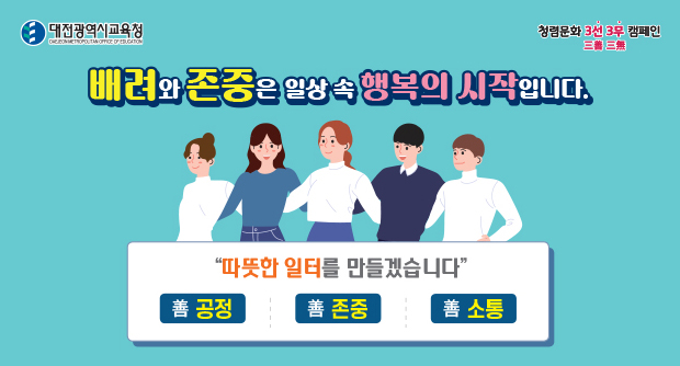대전광역시교육청
청렴문화 3선 3무 캠페인
배려와 존중은 일상 속 행복의 시작입니다.
따뜻한 일터를 만들겠습니다.
무공정, 무존중, 무소통