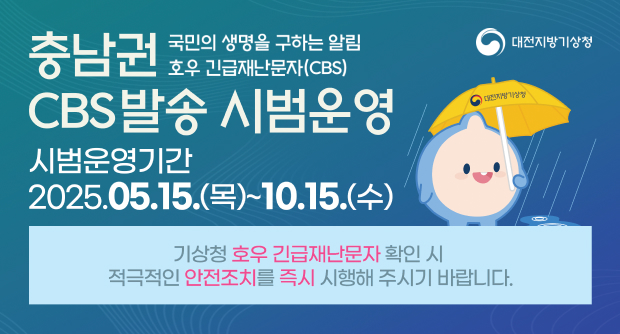 충남권 CBS 발송 시범운영 국민의 생명을 구하는 알림 호우 긴급재난문자(CBS) 시범운영기간 : 2025.05.15.(목)~10.15.(수) 기상청 호우 긴급재난문자 확인 시 적극적인 안전조치를 즉시 시행해 주시기 바랍니다.