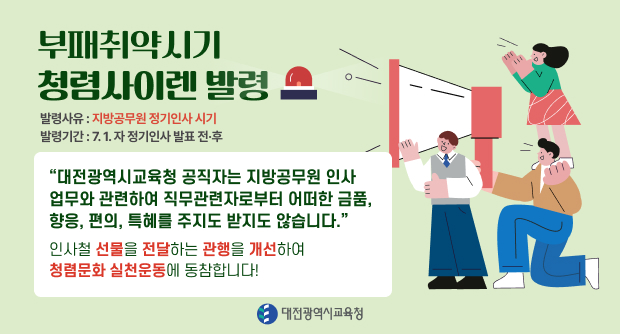 부패취약시기 청렴사이렌 발령
발령사유 : 지방공무원 정기인사 시기
발령기간: 7.1. 자 정기인사 발표 전후
“대전광역시교육청 공직자는 지방공무원 인사 업무와 관련하여 직무관련자로부터 어떠한 금품, 향응, 편의, 특혜를 주지도 받지도 않습니다.&quot;
인사철 선물을 전달하는 관행을 개선하여
청렴문화 실천운동에 동참합니다!
대전광역시교육청