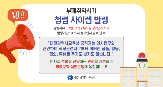 부패취약시기 청렴 사이렌 발령
발령사유: 교원, 교육공무직원 정기인사시기 발령기간: 9. 1. 자 정기인사 발표 전·후
대전광역시교육청 공직자는 인사업무와 관련하여 직무관련자로부터 어떠한 금품, 향응, 편의, 특혜를 주지도 받지도 않습니다.
인사철 선물을 전달하는 관행을 개선하여 청렴문화 실천운동에 동참합니다!